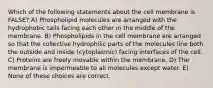 Which of the following statements about the cell membrane is FALSE? A) Phospholipid molecules are arranged with the hydrophobic tails facing each other in the middle of the membrane. B) Phospholipids in the cell membrane are arranged so that the collective hydrophilic parts of the molecules line both the outside and inside (cytoplasmic) facing interfaces of the cell. C) Proteins are freely movable within the membrane. D) The membrane is impermeable to all molecules except water. E) None of these choices are correct.