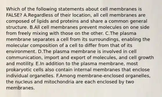 Which of the following statements about cell membranes is FALSE? A.Regardless of their location, all cell membranes are composed of lipids and proteins and share a common general structure. B.All cell membranes prevent molecules on one side from freely mixing with those on the other. C.The plasma membrane separates a cell from its surroundings, enabling the molecular composition of a cell to differ from that of its environment. D.The plasma membrane is involved in cell communication, import and export of molecules, and cell growth and motility. E.In addition to the plasma membrane, most prokaryotic cells also contain internal membranes that enclose individual organelles. F.Among membrane-enclosed organelles, the nucleus and mitochondria are each enclosed by two membranes.