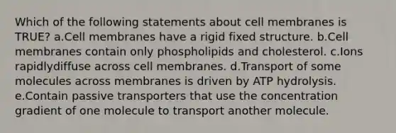 Which of the following statements about cell membranes is TRUE? a.Cell membranes have a rigid fixed structure. b.Cell membranes contain only phospholipids and cholesterol. c.Ions rapidlydiffuse across cell membranes. d.Transport of some molecules across membranes is driven by ATP hydrolysis. e.Contain passive transporters that use the concentration gradient of one molecule to transport another molecule.