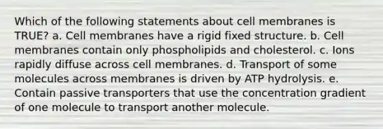 Which of the following statements about cell membranes is TRUE? a. Cell membranes have a rigid fixed structure. b. Cell membranes contain only phospholipids and cholesterol. c. Ions rapidly diffuse across cell membranes. d. Transport of some molecules across membranes is driven by ATP hydrolysis. e. Contain passive transporters that use the concentration gradient of one molecule to transport another molecule.