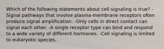 Which of the following statements about cell signaling is true? -Signal pathways that involve plasma-membrane receptors often produce signal amplification. -Only cells in direct contact can signal each other. -A single receptor type can bind and respond to a wide variety of different hormones. -Cell signaling is limited to eukaryotic species.