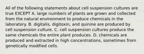 All of the following statements about cell suspension cultures are true EXCEPT A. large numbers of plants are grown and collected from the natural environment to produce chemicals in the laboratory. B. digitalis, digitoxin, and quinine are produced by cell suspension culture. C. cell suspension cultures produce the same chemicals the entire plant produces. D. chemicals are produced and extracted in high concentrations, sometimes from genetically modified cells.