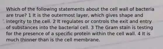 Which of the following statements about the cell wall of bacteria are true? 1 It is the outermost layer, which gives shape and integrity to the cell. 2 It regulates or controls the exit and entry of substances into the bacterial cell. 3 The Gram stain is testing for the presence of a specific protein within the cell wall. 4 It is much thinner than is the cell membrane.