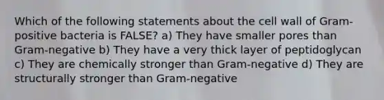 Which of the following statements about the cell wall of Gram-positive bacteria is FALSE? a) They have smaller pores than Gram-negative b) They have a very thick layer of peptidoglycan c) They are chemically stronger than Gram-negative d) They are structurally stronger than Gram-negative