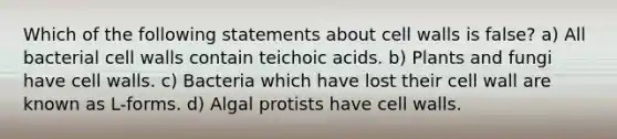 Which of the following statements about cell walls is false? a) All bacterial cell walls contain teichoic acids. b) Plants and fungi have cell walls. c) Bacteria which have lost their cell wall are known as L-forms. d) Algal protists have cell walls.