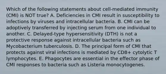 Which of the following statements about cell-mediated immunity (CMI) is NOT true? A. Deficiencies in CMI result in susceptibility to infections by viruses and intracellular bacteria. B. CMI can be adoptively transferred by injecting serum from one individual to another. C. Delayed-type hypersensitivity (DTH) is not a protective response against intracellular bacteria such as Mycobacterium tuberculosis. D. The principal form of CMI that protects against viral infections is mediated by CD8+ cytolytic T lymphocytes. E. Phagocytes are essential in the effector phase of CMI responses to bacteria such as Listeria monocytogenes.