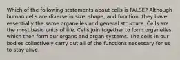 Which of the following statements about cells is FALSE? Although human cells are diverse in size, shape, and function, they have essentially the same organelles and general structure. Cells are the most basic units of life. Cells join together to form organelles, which then form our organs and organ systems. The cells in our bodies collectively carry out all of the functions necessary for us to stay alive.