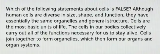 Which of the following statements about cells is FALSE? Although human cells are diverse in size, shape, and function, they have essentially the same organelles and general structure. Cells are the most basic units of life. The cells in our bodies collectively carry out all of the functions necessary for us to stay alive. Cells join together to form organelles, which then form our organs and organ systems.