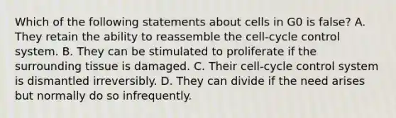 Which of the following statements about cells in G0 is false? A. They retain the ability to reassemble the cell-cycle control system. B. They can be stimulated to proliferate if the surrounding tissue is damaged. C. Their cell-cycle control system is dismantled irreversibly. D. They can divide if the need arises but normally do so infrequently.