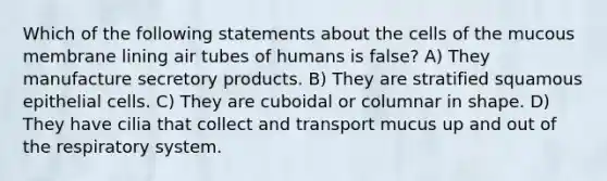 Which of the following statements about the cells of the mucous membrane lining air tubes of humans is false? A) They manufacture secretory products. B) They are stratified squamous epithelial cells. C) They are cuboidal or columnar in shape. D) They have cilia that collect and transport mucus up and out of the respiratory system.