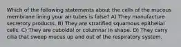 Which of the following statements about the cells of the mucous membrane lining your air tubes is false? A) They manufacture secretory products. B) They are stratified squamous epithelial cells. C) They are cuboidal or columnar in shape. D) They carry cilia that sweep mucus up and out of the respiratory system.