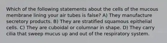 Which of the following statements about the cells of the mucous membrane lining your air tubes is false? A) They manufacture secretory products. B) They are stratified squamous epithelial cells. C) They are cuboidal or columnar in shape. D) They carry cilia that sweep mucus up and out of the respiratory system.