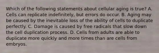 Which of the following statements about cellular aging is true? A. Cells can replicate indefinitely, but errors do occur. B. Aging may be caused by the inevitable loss of the ability of cells to duplicate perfectly. C. Damage is caused by free radicals that slow down the cell duplication process. D. Cells from adults are able to duplicate more quickly and more times than are cells from embryos.