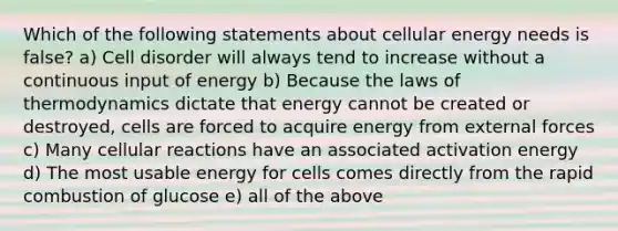 Which of the following statements about cellular energy needs is false? a) Cell disorder will always tend to increase without a continuous input of energy b) Because the laws of thermodynamics dictate that energy cannot be created or destroyed, cells are forced to acquire energy from external forces c) Many cellular reactions have an associated activation energy d) The most usable energy for cells comes directly from the rapid combustion of glucose e) all of the above