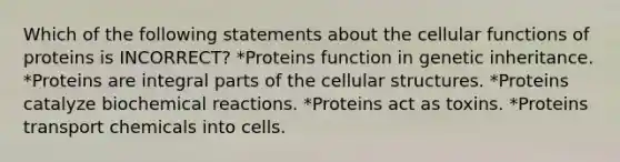 Which of the following statements about the cellular functions of proteins is INCORRECT? *Proteins function in genetic inheritance. *Proteins are integral parts of the cellular structures. *Proteins catalyze <a href='https://www.questionai.com/knowledge/kVn7fMxiFS-biochemical-reactions' class='anchor-knowledge'>biochemical reactions</a>. *Proteins act as toxins. *Proteins transport chemicals into cells.