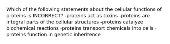 Which of the following statements about the cellular functions of proteins is INCORRECT? -proteins act as toxins -proteins are integral parts of the cellular structures -proteins catalyze biochemical reactions -proteins transport chemicals into cells -proteins function in genetic inheritence