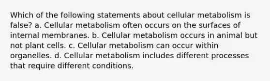 Which of the following statements about cellular metabolism is false? a. Cellular metabolism often occurs on the surfaces of internal membranes. b. Cellular metabolism occurs in animal but not plant cells. c. Cellular metabolism can occur within organelles. d. Cellular metabolism includes different processes that require different conditions.