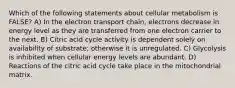 Which of the following statements about cellular metabolism is FALSE? A) In the electron transport chain, electrons decrease in energy level as they are transferred from one electron carrier to the next. B) Citric acid cycle activity is dependent solely on availability of substrate; otherwise it is unregulated. C) Glycolysis is inhibited when cellular energy levels are abundant. D) Reactions of the citric acid cycle take place in the mitochondrial matrix.