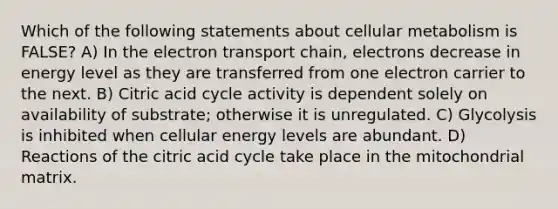 Which of the following statements about cellular metabolism is FALSE? A) In the electron transport chain, electrons decrease in energy level as they are transferred from one electron carrier to the next. B) Citric acid cycle activity is dependent solely on availability of substrate; otherwise it is unregulated. C) Glycolysis is inhibited when cellular energy levels are abundant. D) Reactions of the citric acid cycle take place in the mitochondrial matrix.