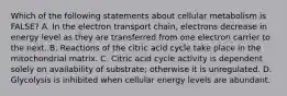 Which of the following statements about cellular metabolism is FALSE? A. In the electron transport chain, electrons decrease in energy level as they are transferred from one electron carrier to the next. B. Reactions of the citric acid cycle take place in the mitochondrial matrix. C. Citric acid cycle activity is dependent solely on availability of substrate; otherwise it is unregulated. D. Glycolysis is inhibited when cellular energy levels are abundant.