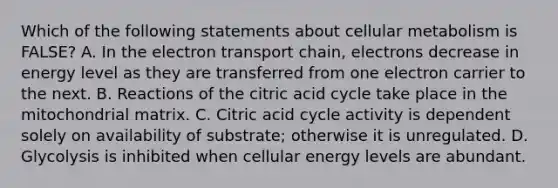 Which of the following statements about cellular metabolism is FALSE? A. In <a href='https://www.questionai.com/knowledge/k57oGBr0HP-the-electron-transport-chain' class='anchor-knowledge'>the electron transport chain</a>, electrons decrease in energy level as they are transferred from one electron carrier to the next. B. Reactions of the citric acid cycle take place in the mitochondrial matrix. C. Citric acid cycle activity is dependent solely on availability of substrate; otherwise it is unregulated. D. Glycolysis is inhibited when cellular energy levels are abundant.