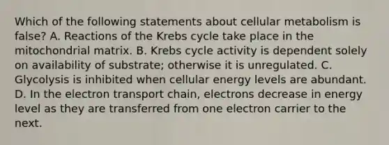 Which of the following statements about cellular metabolism is false? A. Reactions of the Krebs cycle take place in the mitochondrial matrix. B. Krebs cycle activity is dependent solely on availability of substrate; otherwise it is unregulated. C. Glycolysis is inhibited when cellular energy levels are abundant. D. In the electron transport chain, electrons decrease in energy level as they are transferred from one electron carrier to the next.