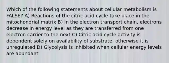 Which of the following statements about cellular metabolism is FALSE? A) Reactions of the citric acid cycle take place in the mitochondrial matrix B) In the electron transport chain, electrons decrease in energy level as they are transferred from one electron carrier to the next C) Citric acid cycle activity is dependent solely on availability of substrate; otherwise it is unregulated D) Glycolysis is inhibited when cellular energy levels are abundant