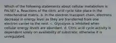 Which of the following statements about cellular metabolism is FALSE? a. Reactions of the citric acid cycle take place in the mitochondrial matrix. b. In the electron transport chain, electrons decrease in energy level as they are transferred from one electron carrier to the next. c. Glycolysis is inhibited when cellular energy levels are abundant. d. Citric acid cycle activity is dependent solely on availability of substrate; otherwise it is unregulated.