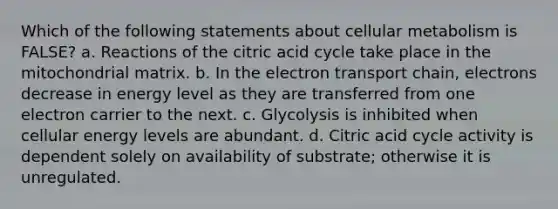 Which of the following statements about cellular metabolism is FALSE? a. Reactions of the citric acid cycle take place in the mitochondrial matrix. b. In the electron transport chain, electrons decrease in energy level as they are transferred from one electron carrier to the next. c. Glycolysis is inhibited when cellular energy levels are abundant. d. Citric acid cycle activity is dependent solely on availability of substrate; otherwise it is unregulated.