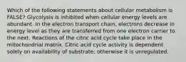 Which of the following statements about cellular metabolism is FALSE? Glycolysis is inhibited when cellular energy levels are abundant. In the electron transport chain, electrons decrease in energy level as they are transferred from one electron carrier to the next. Reactions of the citric acid cycle take place in the mitochondrial matrix. Citric acid cycle activity is dependent solely on availability of substrate; otherwise it is unregulated.