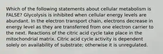 Which of the following statements about cellular metabolism is FALSE? Glycolysis is inhibited when cellular energy levels are abundant. In the electron transport chain, electrons decrease in energy level as they are transferred from one electron carrier to the next. Reactions of the citric acid cycle take place in the mitochondrial matrix. Citric acid cycle activity is dependent solely on availability of substrate; otherwise it is unregulated.