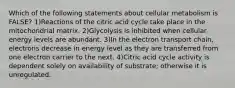 Which of the following statements about cellular metabolism is FALSE? 1)Reactions of the citric acid cycle take place in the mitochondrial matrix. 2)Glycolysis is inhibited when cellular energy levels are abundant. 3)In the electron transport chain, electrons decrease in energy level as they are transferred from one electron carrier to the next. 4)Citric acid cycle activity is dependent solely on availability of substrate; otherwise it is unregulated.