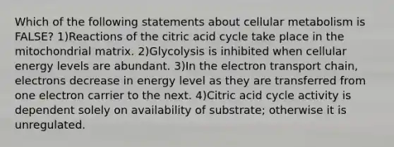 Which of the following statements about cellular metabolism is FALSE? 1)Reactions of the citric acid cycle take place in the mitochondrial matrix. 2)Glycolysis is inhibited when cellular energy levels are abundant. 3)In the electron transport chain, electrons decrease in energy level as they are transferred from one electron carrier to the next. 4)Citric acid cycle activity is dependent solely on availability of substrate; otherwise it is unregulated.