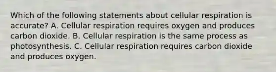 Which of the following statements about <a href='https://www.questionai.com/knowledge/k1IqNYBAJw-cellular-respiration' class='anchor-knowledge'>cellular respiration</a> is accurate? A. Cellular respiration requires oxygen and produces carbon dioxide. B. Cellular respiration is the same process as photosynthesis. C. Cellular respiration requires carbon dioxide and produces oxygen.