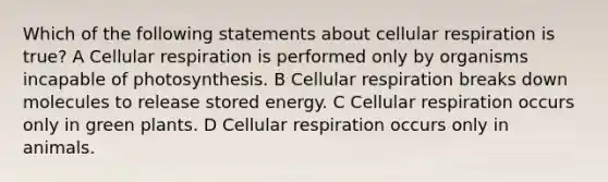 Which of the following statements about cellular respiration is true? A Cellular respiration is performed only by organisms incapable of photosynthesis. B Cellular respiration breaks down molecules to release stored energy. C Cellular respiration occurs only in green plants. D Cellular respiration occurs only in animals.