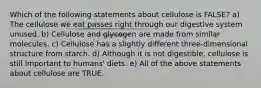 Which of the following statements about cellulose is FALSE? a) The cellulose we eat passes right through our digestive system unused. b) Cellulose and glycogen are made from similar molecules. c) Cellulose has a slightly different three-dimensional structure from starch. d) Although it is not digestible, cellulose is still important to humans' diets. e) All of the above statements about cellulose are TRUE.