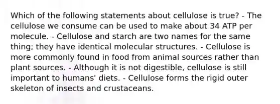 Which of the following statements about cellulose is true? - The cellulose we consume can be used to make about 34 ATP per molecule. - Cellulose and starch are two names for the same thing; they have identical molecular structures. - Cellulose is more commonly found in food from anima<a href='https://www.questionai.com/knowledge/k0She087wq-l-source' class='anchor-knowledge'>l source</a>s rather than plant sources. - Although it is not digestible, cellulose is still important to humans' diets. - Cellulose forms the rigid outer skeleton of insects and crustaceans.