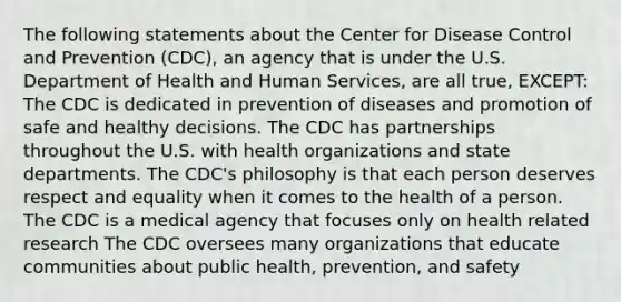 The following statements about the Center for Disease Control and Prevention (CDC), an agency that is under the U.S. Department of Health and Human Services, are all true, EXCEPT: The CDC is dedicated in prevention of diseases and promotion of safe and healthy decisions. The CDC has partnerships throughout the U.S. with health organizations and state departments. The CDC's philosophy is that each person deserves respect and equality when it comes to the health of a person. The CDC is a medical agency that focuses only on health related research The CDC oversees many organizations that educate communities about public health, prevention, and safety