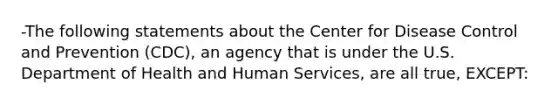 -The following statements about the Center for Disease Control and Prevention (CDC), an agency that is under the U.S. Department of Health and Human Services, are all true, EXCEPT: