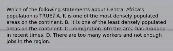 Which of the following statements about Central Africa's population is TRUE? A. It is one of the most densely populated areas on the continent. B. It is one of the least densely populated areas on the continent. C. Immigration into the area has dropped in recent times. D. There are too many workers and not enough jobs in the region.