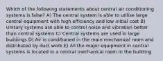 Which of the following statements about central air conditioning systems is false? A) The central system is able to utilise large central equipment with high efficiency and low initial cost B) Unitary systems are able to control noise and vibration better than central systems C) Central systems are used in large buildings D) Air is conditioned in the main mechanical room and distributed by duct work E) All the major equipment in central systems is located in a central mechanical room in the building