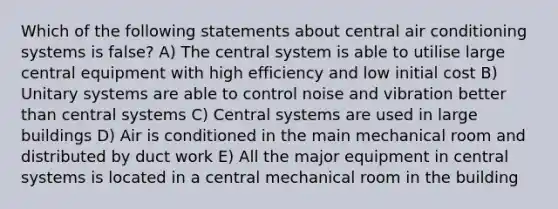 Which of the following statements about central air conditioning systems is false? A) The central system is able to utilise large central equipment with high efficiency and low initial cost B) Unitary systems are able to control noise and vibration better than central systems C) Central systems are used in large buildings D) Air is conditioned in the main mechanical room and distributed by duct work E) All the major equipment in central systems is located in a central mechanical room in the building