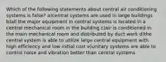 Which of the following statements about central air conditioning systems is false? a)central systems are used in large buildings b)all the major equipment in central systems is located in a central mechanical room in the building c)air is conditioned in the main mechanical room and distributed by duct work d)the central system is able to utilize large central equipment with high efficiency and low initial cost e)unitary systems are able to control noise and vibration better than central systems