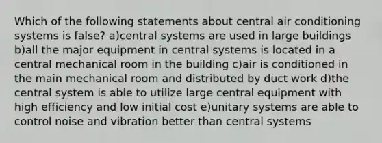 Which of the following statements about central air conditioning systems is false? a)central systems are used in large buildings b)all the major equipment in central systems is located in a central mechanical room in the building c)air is conditioned in the main mechanical room and distributed by duct work d)the central system is able to utilize large central equipment with high efficiency and low initial cost e)unitary systems are able to control noise and vibration better than central systems