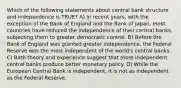 Which of the following statements about central bank structure and independence is TRUE? A) In recent years, with the exception of the Bank of England and the Bank of Japan, most countries have reduced the independence of their central banks, subjecting them to greater democratic control. B) Before the Bank of England was granted greater independence, the Federal Reserve was the most independent of the world's central banks. C) Both theory and experience suggest that more independent central banks produce better monetary policy. D) While the European Central Bank is independent, it is not as independent as the Federal Reserve.