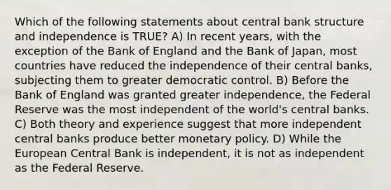 Which of the following statements about central bank structure and independence is TRUE? A) In recent years, with the exception of the Bank of England and the Bank of Japan, most countries have reduced the independence of their central banks, subjecting them to greater democratic control. B) Before the Bank of England was granted greater independence, the Federal Reserve was the most independent of the world's central banks. C) Both theory and experience suggest that more independent central banks produce better monetary policy. D) While the European Central Bank is independent, it is not as independent as the Federal Reserve.