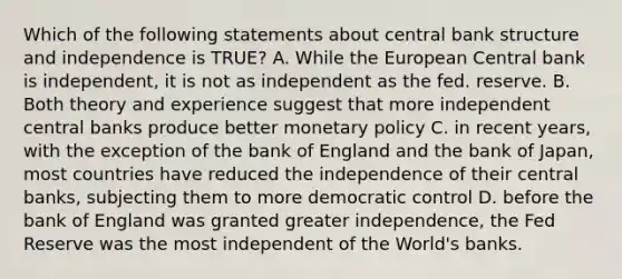 Which of the following statements about central bank structure and independence is TRUE? A. While the European Central bank is independent, it is not as independent as the fed. reserve. B. Both theory and experience suggest that more independent central banks produce better monetary policy C. in recent years, with the exception of the bank of England and the bank of Japan, most countries have reduced the independence of their central banks, subjecting them to more democratic control D. before the bank of England was granted greater independence, the Fed Reserve was the most independent of the World's banks.