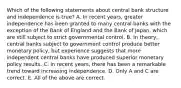 Which of the following statements about central bank structure and independence is​ true? A. In recent​ years, greater independence has been granted to many central banks with the exception of the Bank of England and the Bank of​ Japan, which are still subject to strict governmental control. B. In​ theory, central banks subject to government control produce better monetary​ policy, but experience suggests that more independent central banks have produced superior monetary policy results. C. In recent​ years, there has been a remarkable trend toward increasing independence. D. Only A and C are correct. E. All of the above are correct.