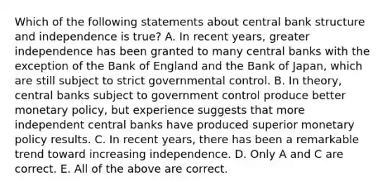 Which of the following statements about central bank structure and independence is​ true? A. In recent​ years, greater independence has been granted to many central banks with the exception of the Bank of England and the Bank of​ Japan, which are still subject to strict governmental control. B. In​ theory, central banks subject to government control produce better monetary​ policy, but experience suggests that more independent central banks have produced superior monetary policy results. C. In recent​ years, there has been a remarkable trend toward increasing independence. D. Only A and C are correct. E. All of the above are correct.