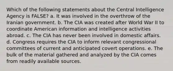 Which of the following statements about the Central Intelligence Agency is FALSE? a. It was involved in the overthrow of the Iranian government. b. The CIA was created after World War II to coordinate American information and intelligence activities abroad. c. The CIA has never been involved in domestic affairs. d. Congress requires the CIA to inform relevant congressional committees of current and anticipated covert operations. e. The bulk of the material gathered and analyzed by the CIA comes from readily available sources.